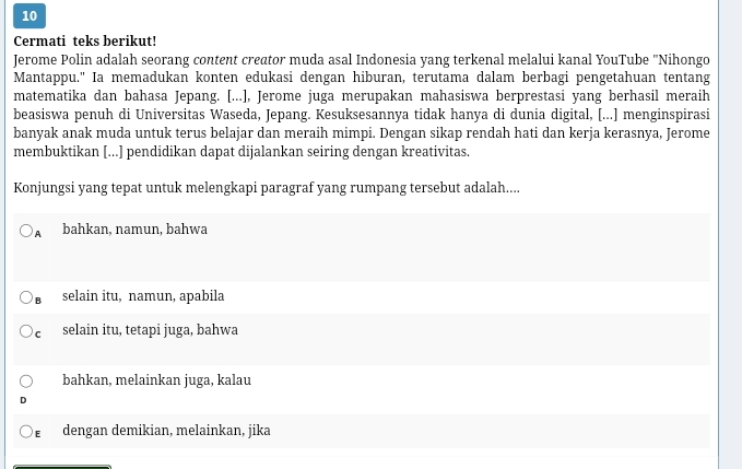 Cermati teks berikut!
Jerome Polin adalah seorang content creator muda asal Indonesia yang terkenal melalui kanal YouTube "Nihongo
Mantappu." Ia memadukan konten edukasi dengan hiburan, terutama dalam berbagi pengetahuan tentang
matematika dan bahasa Jepang. [...], Jerome juga merupakan mahasiswa berprestasi yang berhasil meraih
beasiswa penuh di Universitas Waseda, Jepang. Kesuksesannya tidak hanya di dunia digital, [...] menginspirasi
banyak anak muda untuk terus belajar dan meraih mimpi. Dengan sikap rendah hati dan kerja kerasnya, Jerome
membuktikan [...] pendidikan dapat dijalankan seiring dengan kreativitas.
Konjungsi yang tepat untuk melengkapi paragraf yang rumpang tersebut adalah....
A bahkan, namun, bahwa
B selain itu, namun, apabila
cí selain itu, tetapi juga, bahwa
bahkan, melainkan juga, kalau
dengan demikian, melainkan, jika