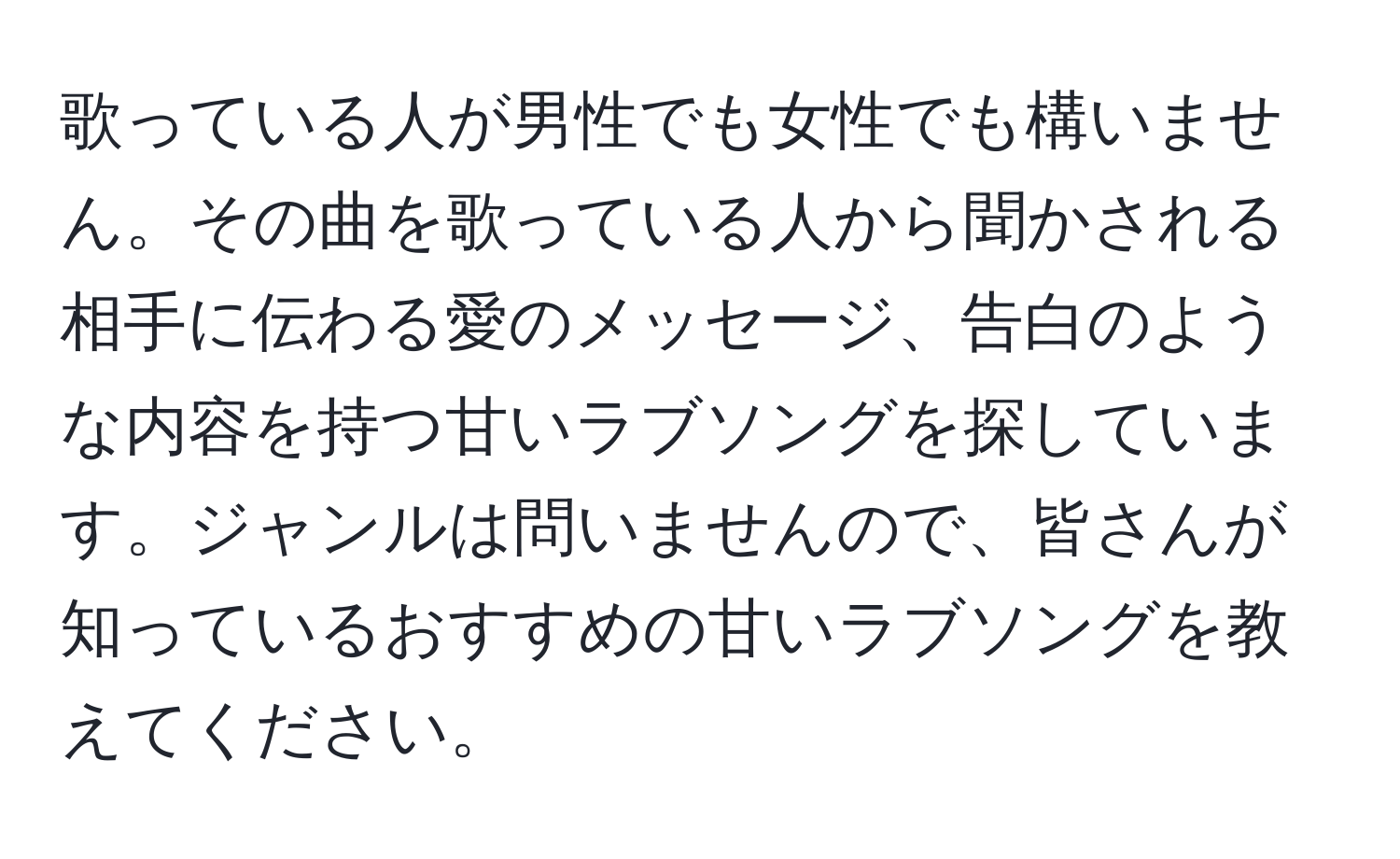 歌っている人が男性でも女性でも構いません。その曲を歌っている人から聞かされる相手に伝わる愛のメッセージ、告白のような内容を持つ甘いラブソングを探しています。ジャンルは問いませんので、皆さんが知っているおすすめの甘いラブソングを教えてください。