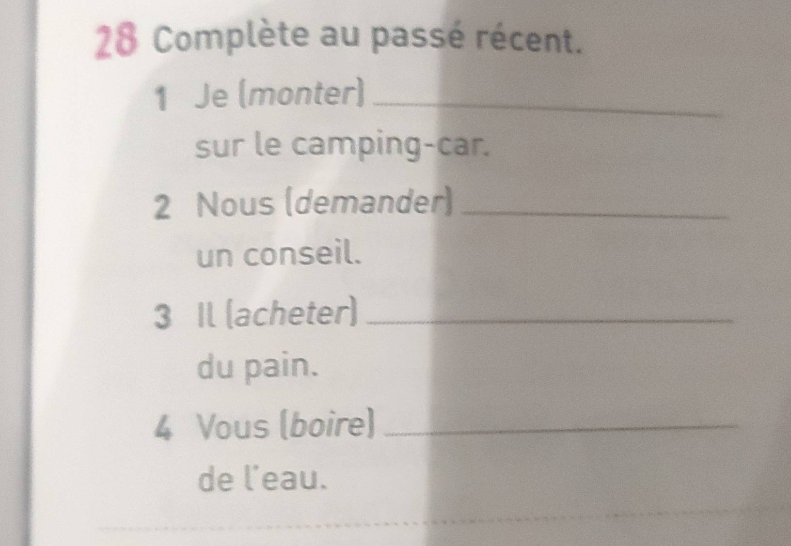 Complète au passé récent. 
1 Je (monter)_ 
sur le camping-car. 
2 Nous (demander)_ 
un conseil. 
3 Il (acheter)_ 
du pain. 
4 Vous (boire)_ 
de l'eau.