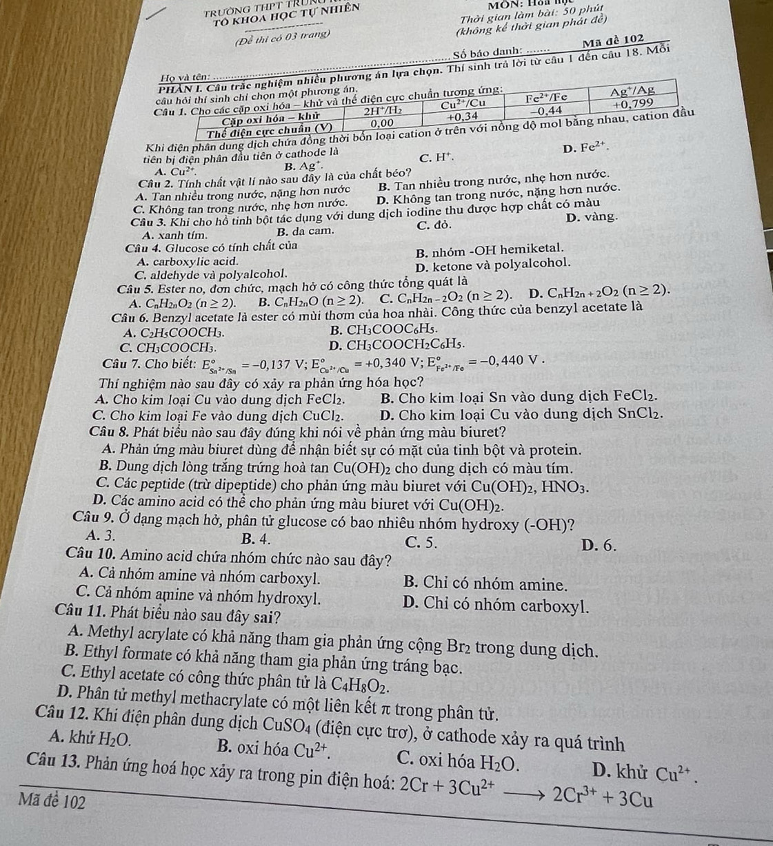 TrườNG THPT TRÜN
tô khoa học tự nhiên
MÔN: Hồ lý
(Đề thi có 03 trang)  Thời gian làm bài: 50 phút
(không kể thời gian phát đề)
Mã đề 102
Số báo danh:
họn. Thí sinh trả lời từ câu 1 đến câu 18. Mỗi
Khi điện phân dung dịch chứa đồ
tiên bị điện phân đầu tiên ở cathode là
D. Fe^(2+).
C. H^+.
A. Cu^(2+).
B. Ag^+.
Cầu 2. Tính chất vật lí nào sau đây là của chất béo?
A. Tan nhiều trong nước, nặng hơn nước B. Tan nhiều trong nước, nhẹ hơn nước.
C. Không tan trong nước, nhẹ hơn nước. D. Không tan trong nước, nặng hơn nước.
Cầu 3. Khi cho hồ tinh bột tác dụng với dung dịch iodine thu được hợp chất có màu
A. xanh tím. B. da cam. C. đỏ. D. vàng.
Câu 4. Glucose có tính chất của
A. carboxylic acid. B. nhóm -OH hemiketal.
C. aldehyde và polyalcohol. D. ketone và polyalcohol.
Câu 5. Ester no, đơn chức, mạch hở có công thức tổng quát là
A. C_nH_2nO_2(n≥ 2). B. C_nH_2nO(n≥ 2). C. C_nH_2n-2O_2(n≥ 2) D. C_nH_2n+2O_2(n≥ 2).
Cầu 6. Benzyl acetate là ester có mùi thơm của hoa nhài. Công thức của benzyl acetate là
A. C_2H_5COO CH3. B. CH₃COOC₆H₅.
C. CH_3COOCH_3. D. CH₃COOC H_2C_6H_5.
Câu 7. Cho biết: E_Sn^(2+)/Sn^circ =-0,137V;E_Cu^(2+)/Cu^circ =+0,340V;E_Fe^(2+)/Fe^circ =-0,440V.
Thí nghiệm nào sau đây có xảy ra phản ứng hóa học?
A. Cho kim loại Cu vào dung dịch FeCl₂. B. Cho kim loại Sn vào dung dịch FeCl₂.
C. Cho kim loại Fe vào dung dịch CuCl₂. D. Cho kim loại Cu vào dung dịch SnCl₂.
Câu 8. Phát biểu nào sau đây đúng khi nói về phản ứng màu biuret?
A. Phản ứng màu biuret dùng để nhận biết sự có mặt của tinh bột và protein.
B. Dung dịch lòng trắng trứng hoà tan Cu(OH) 2 cho dung dịch có màu tím.
C. Các peptide (trừ dipeptide) cho phản ứng màu biuret với Cu(OH)_2,HNO_3.
D. Các amino acid có thể cho phản ứng màu biuret với Cu(OH)_2.
Câu 9. Ở dạng mạch hở, phân tử glucose có bao nhiêu nhóm hydroxy (-OH)?
A. 3. B. 4. C. 5. D. 6.
Câu 10. Amino acid chứa nhóm chức nào sau đây?
A. Cả nhóm amine và nhóm carboxyl. B. Chỉ có nhóm amine.
C. Cả nhóm amine và nhóm hydroxyl. D. Chi có nhóm carboxyl.
Câu 11. Phát biểu nào sau đây sai?
A. Methyl acrylate có khả năng tham gia phản ứng cộng Br_2 trong dung dịch.
B. Ethyl formate có khả năng tham gia phản ứng tráng bạc.
C. Ethyl acetate có công thức phân tử là C_4H_8O_2.
D. Phân tử methyl methacrylate có một liên kết π trong phân tử.
Câu 12. Khi điện phân dung dịch CuSO_4 (điện cực trơ), ở cathode xảy ra quá trình
A. khử H_2O. B. oxi hóa Cu^(2+). C. oxi hóa H_2O. D. khử Cu^(2+).
Câu 13. Phản ứng hoá học xảy ra trong pin điện hoá: 2Cr+3Cu^(2+)to 2Cr^(3+)+3Cu
Mã để 102