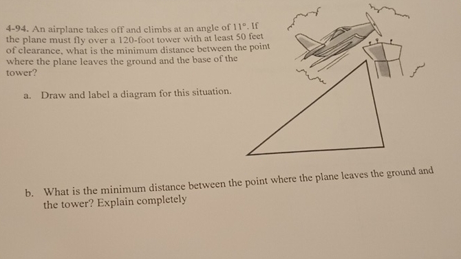 4-94. An airplane takes off and climbs at an angle of
the plane must fly over a 120-foot tower with at least 50 feet
of clearance, what is the minimum distance between the point
where the plane leaves the ground and the base of the
tower?
a. Draw and label a diagram for this situation.
b. What is the minimum distance between the point where the plane leaves the ground and
the tower? Explain completely