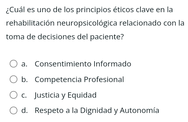 ¿Cuál es uno de los principios éticos clave en la
rehabilitación neuropsicológica relacionado con la
toma de decisiones del paciente?
a. Consentimiento Informado
b. Competencia Profesional
c. Justicia y Equidad
d. Respeto a la Dignidad y Autonomía