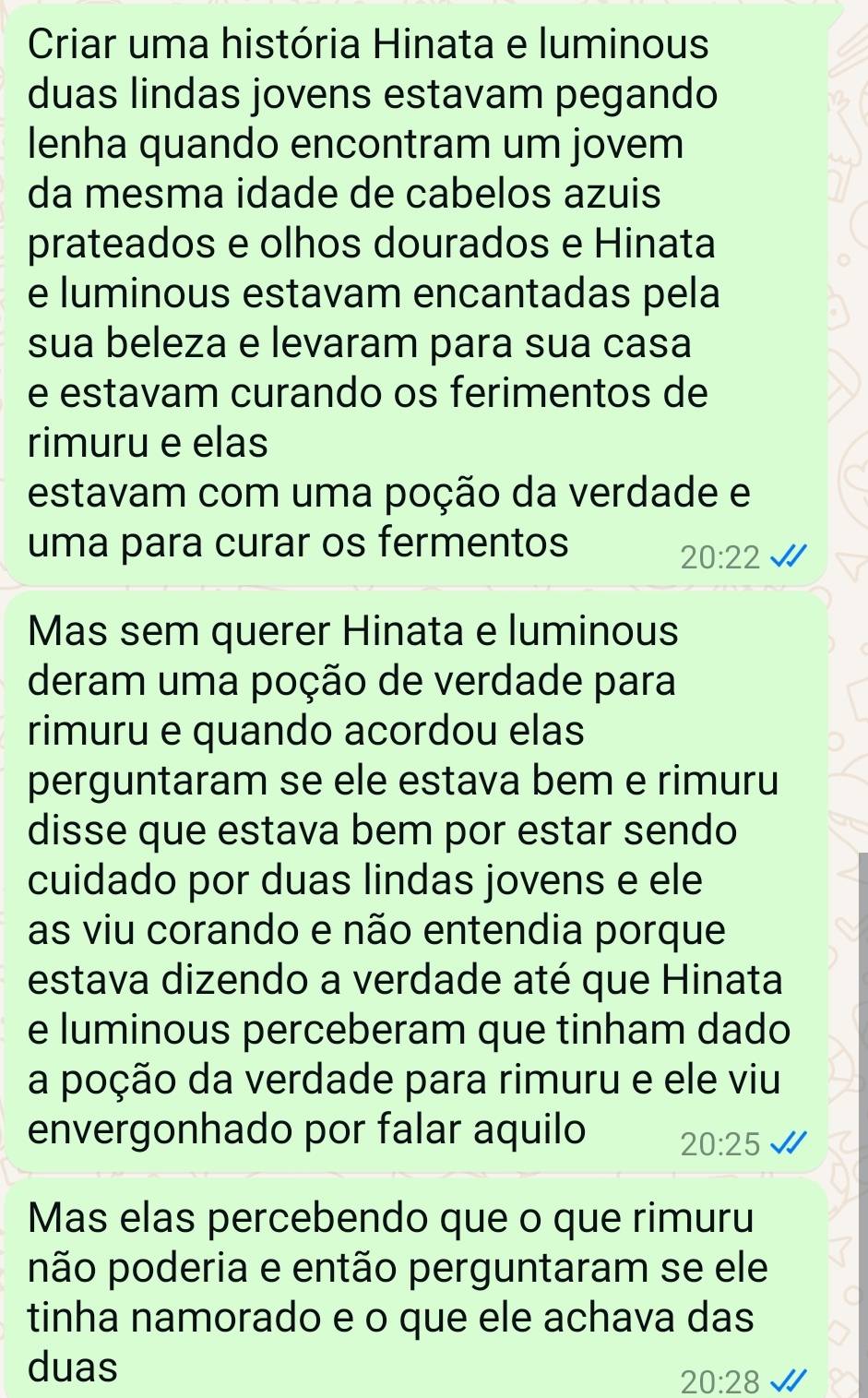 Criar uma história Hinata e luminous 
duas lindas jovens estavam pegando 
lenha quando encontram um jovem 
da mesma idade de cabelos azuis 
prateados e olhos dourados e Hinata 
e luminous estavam encantadas pela 
sua beleza e levaram para sua casa 
e estavam curando os ferimentos de 
rimuru e elas 
estavam com uma poção da verdade e 
uma para curar os fermentos
20:22
Mas sem querer Hinata e luminous 
deram uma poção de verdade para 
rimuru e quando acordou elas 
perguntaram se ele estava bem e rimuru 
disse que estava bem por estar sendo 
cuidado por duas lindas jovens e ele 
as viu corando e não entendia porque 
estava dizendo a verdade até que Hinata 
e luminous perceberam que tinham dado 
a poção da verdade para rimuru e ele viu 
envergonhado por falar aquilo 20:25
Mas elas percebendo que o que rimuru 
pão poderia e então perguntaram se ele 
tinha namorado e o que ele achava das 
duas
20:28