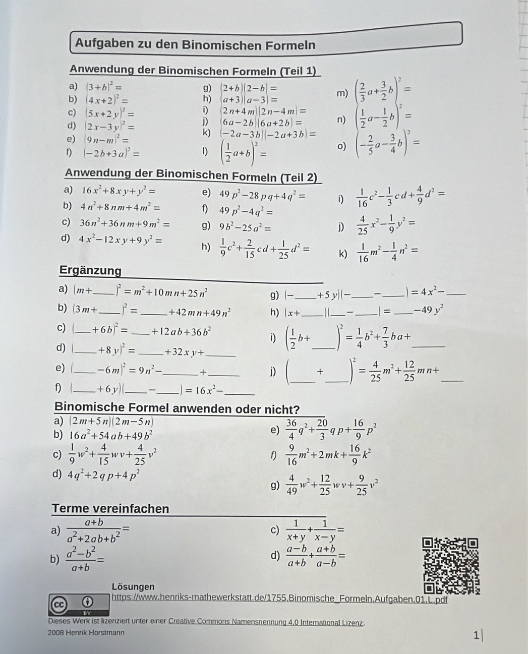 Aufgaben zu den Binomischen Formeln
Anwendung der Binomischen Formeln (Teil 1)
a) (3+b)^2= g) (2+b)(2-b)=
b) (4x+2)^2= h) a+3)(a-3)=
m)
c) (5x+2y)^2=
i) 2n+4m)(2n-4m)= beginpmatrix  2/3 a+ 3/2 b  1/2  1/2 a- 1/2 b)^2=
d) (2x-3y)^2=
j) 6a-2b)(6a+2b)= n)
k) (-2a-3b)(-2a+3b)=
e) |9n-m|^2= (- 2/5 a- 3/4 b)^2=
f) (-2b+3a)^2= 1) ( 1/2 a+b)^2=
o)
Anwendung der Binomischen Formeln (Teil 2)
a) 16x^2+8xy+y^2= e) 49p^2-28pq+4q^2= i)  1/16 c^2- 1/3 cd+ 4/9 d^2=
b) 4n^2+8nm+4m^2= f) 49p^2-4q^2=
c) 36n^2+36nm+9m^2= g) 9b^2-25a^2= j)  4/25 x^2- 1/9 y^2=
d) 4x^2-12xy+9y^2= h)  1/9 c^2+ 2/15 cd+ 1/25 d^2= k)  1/16 m^2- 1/4 n^2=
Ergänzung
a) (m+ _ )^2=m^2+10mn+25n^2 _ +5y)(- _ _ =4x^2- _
g) (-
b) (3m+ _ )^2= _ +42mn+49n^2 h) (x+ _) (_ _ ) = _ -49y^2
c) _ +6b)^2= _ +12ab+36b^2 _ _ )^2= 1/4 b^2+ 7/3 ba+ _
i) ( 1/2 b+
d)_ +8y)^2= _ +32xy+ _
e) (_ -6m)^2=9n^2- _ +_
j) _×_ )^2= 4/25 m^2+ 12/25 mn+ _
f) (_ +6y)(_ _ =16x^2- _
Binomische Formel anwenden oder nicht?
a) (2m+5n)(2m-5n)
b) 16a^2+54ab+49b^2
e)  36/4 q^2+ 20/3  qp+ 16/9 p^2
c)  1/9 w^2+ 4/15 wv+ 4/25 v^2  9/16 m^2+2mk+ 16/9 k^2
f)
d) 4q^2+2qp+4p^2
g)  4/49 w^2+ 12/25 wv+ 9/25 v^2
Terme vereinfachen
a)  (a+b)/a^2+2ab+b^2 = c)  1/x+y + 1/x-y =
b)  (a^2-b^2)/a+b = d)  (a-b)/a+b + (a+b)/a-b =
Lösungen
https://www.henriks-mathewerkstatt.de/1755.Binomische_Formeln.Aufgaben.01.L.pdf
CC
Dieses Werk ist lizenziert unter einer Creative Commons Namensnennung 4,0 International Lizenz.
2008 Henrik Horstmann
1|