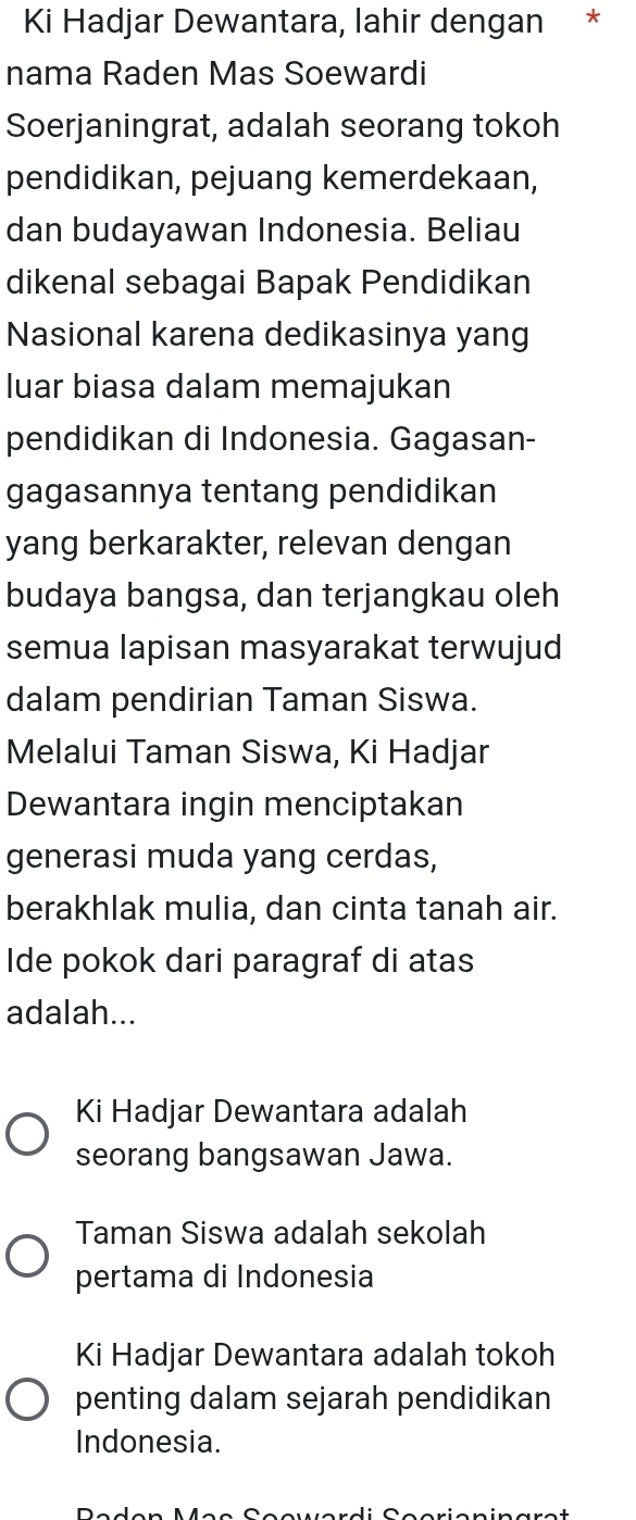 Ki Hadjar Dewantara, lahir dengan *
nama Raden Mas Soewardi
Soerjaningrat, adalah seorang tokoh
pendidikan, pejuang kemerdekaan,
dan budayawan Indonesia. Beliau
dikenal sebagai Bapak Pendidikan
Nasional karena dedikasinya yang
luar biasa dalam memajukan
pendidikan di Indonesia. Gagasan-
gagasannya tentang pendidikan
yang berkarakter, relevan dengan
budaya bangsa, dan terjangkau oleh
semua lapisan masyarakat terwujud
dalam pendirian Taman Siswa.
Melalui Taman Siswa, Ki Hadjar
Dewantara ingin menciptakan
generasi muda yang cerdas,
berakhlak mulia, dan cinta tanah air.
Ide pokok dari paragraf di atas
adalah...
Ki Hadjar Dewantara adalah
seorang bangsawan Jawa.
Taman Siswa adalah sekolah
pertama di Indonesia
Ki Hadjar Dewantara adalah tokoh
penting dalam sejarah pendidikan
Indonesia.