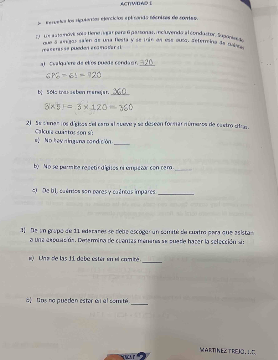 ACTIVIDAD 1 
Resuelve los siguientes ejercicios aplicando técnicas de conteo. 
1) Un automóvil sólo tiene lugar para 6 personas, incluyendo al conductor. Suponiendo 
que 6 amigos salen de una fiesta y se irán en ese auto, determina de cuántas 
maneras se pueden acomodar si: 
a) Cualquiera de ellos puede conducir._
P = 6! = 7 2
b) Sólo tres saben manejar._ 
3| x5! = 3×1
2) Se tienen los dígitos del cero al nueve y se desean formar números de cuatro cifras. 
Calcula cuántos son sí: 
a) No hay ninguna condición._ 
b) No se permite repetir dígitos ni empezar con cero._ 
c) De b), cuántos son pares y cuántos impares._ 
3) De un grupo de 11 edecanes se debe escoger un comité de cuatro para que asistan 
a una exposición. Determina de cuantas maneras se puede hacer la selección si: 
_ 
a) Una de las 11 debe estar en el comité. 
b) Dos no pueden estar en el comité._ 
MARTINEZ TREJO, J.C. 
stIca Y