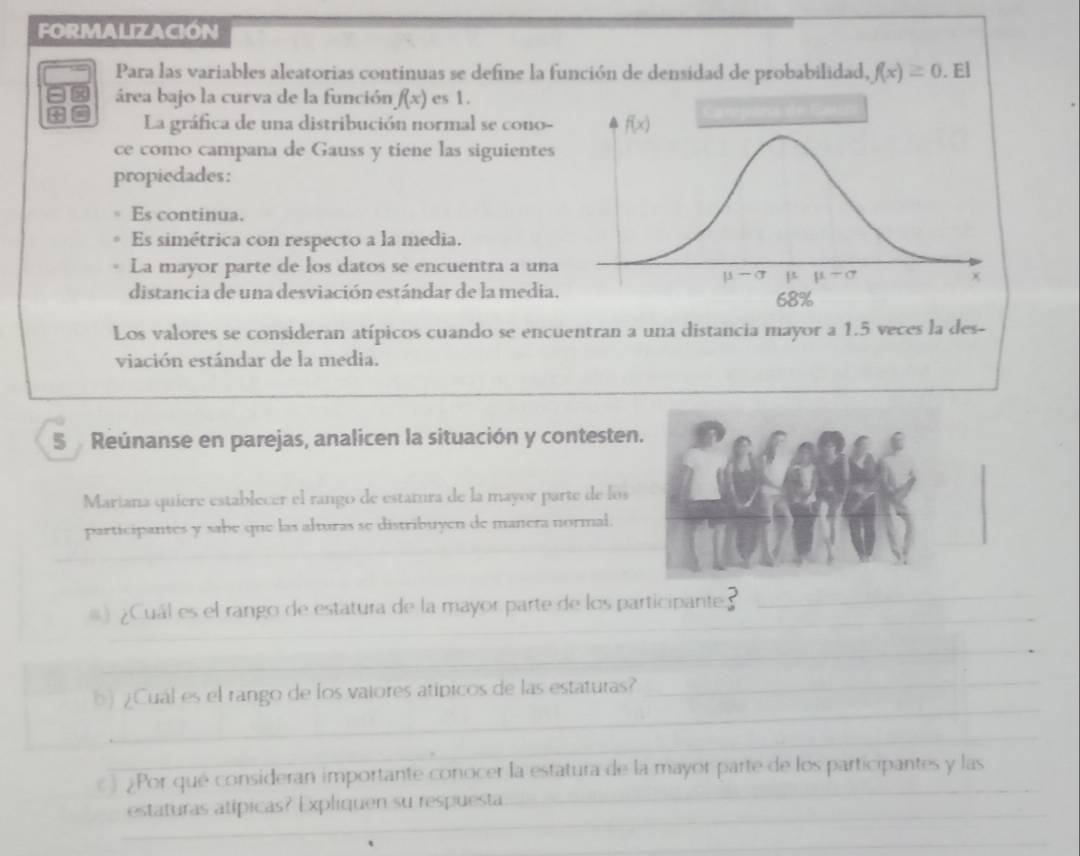 FORMALIZACIóN
Para las variables aleatorias continuas se define la función de densidad de probabilidad, f(x)≥ 0. El
área bajo la curva de la función f(x) es 1.
La gráfica de una distribución normal se cono-
ce como campana de Gauss y tiene las siguientes
propiedades:
Es continua.
Es simétrica con respecto a la media.
La mayor parte de los datos se encuentra a una
distancia de una desviación estándar de la media.
Los valores se consideran atípicos cuando se encuentran a una distancia mayor a 1.5 veces la des-
viación estándar de la media.
5  Reúnanse en parejas, analicen la situación y contesten.
Mariana quiere establecer el rango de estamra de la mayor parte de los
participantes y sabe que las alturas se distribuyen de manera normal.
_
) ¿Cuál es el rango de estatura de la mayor parte de los participante_
_
_
) ¿Cuál es el rango de los vaiores atípicos de las estaturas?
__
_
¿Por qué consideran importante conocer la estatura de la mayor parte de los participantes y las
_
estaturas atípicas? Expliquen su respuesta
_
_