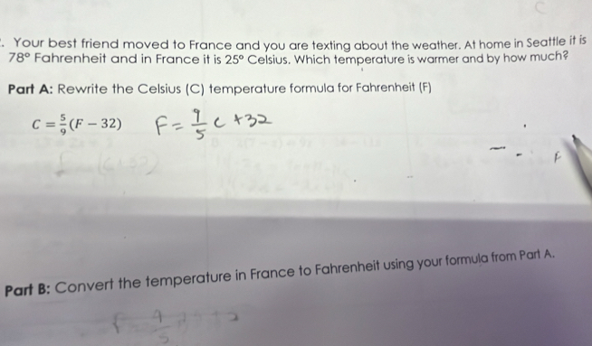 Your best friend moved to France and you are texting about the weather. At home in Seattle it is
78° Fahrenheit and in France it is 25° Celsius. Which temperature is warmer and by how much? 
Part A: Rewrite the Celsius (C) temperature formula for Fahrenheit (F)
C= 5/9 (F-32)
Part B: Convert the temperature in France to Fahrenheit using your formula from Part A.