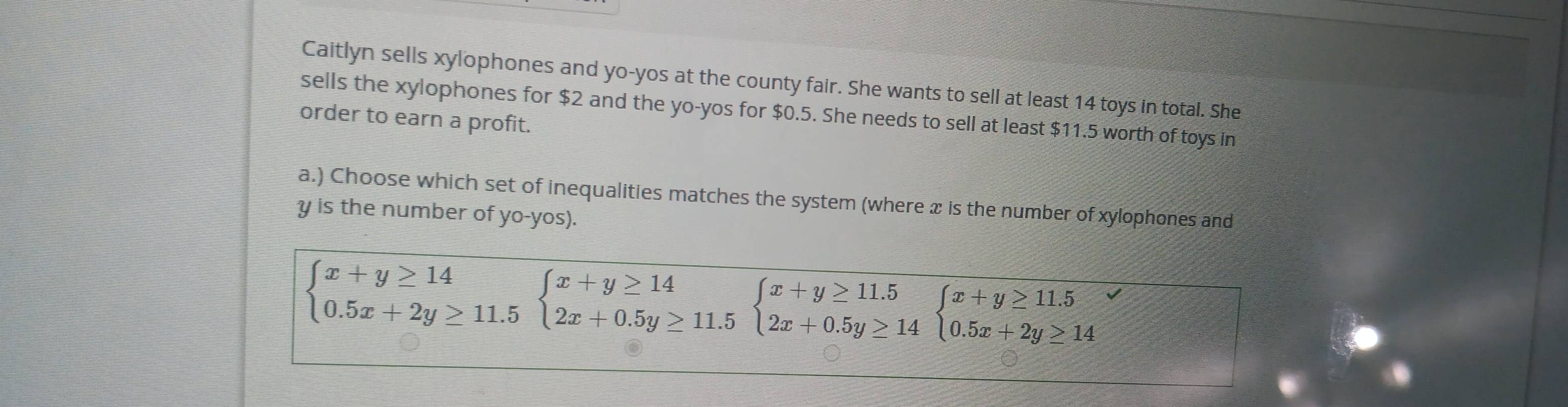 Caitlyn sells xylophones and yo-yos at the county fair. She wants to sell at least 14 toys in total. She 
sells the xylophones for $2 and the yo-yos for $0.5. She needs to sell at least $11.5 worth of toys in 
order to earn a profit. 
a.) Choose which set of inequalities matches the system (where x is the number of xylophones and
y is the number of yo-yos).
beginarrayl x+y≥ 14 0.5x+2y≥ 11.5endarray.  beginarrayl x+y≥ 14 2x+0.5y≥ 11.5endarray.  beginarrayl x+y≥ 11.5 2x+0.5y≥ 14endarray.  beginarrayl x+y≥ 11.5 0.5x+2y≥ 14endarray.