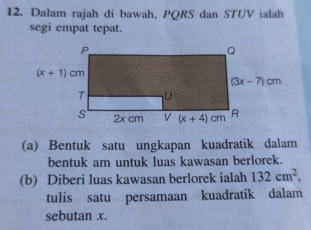 Dalam rajah di bawah, PQRS dan STUV ialah
segi empat tepat.
(a) Bentuk satu ungkapan kuadratik dalam
bentuk am untuk luas kawasan berlorek.
(b) Diberi luas kawasan berlorek ialah 132cm^2,
tulis satu persamaan kuadratik dalam
sebutan x.