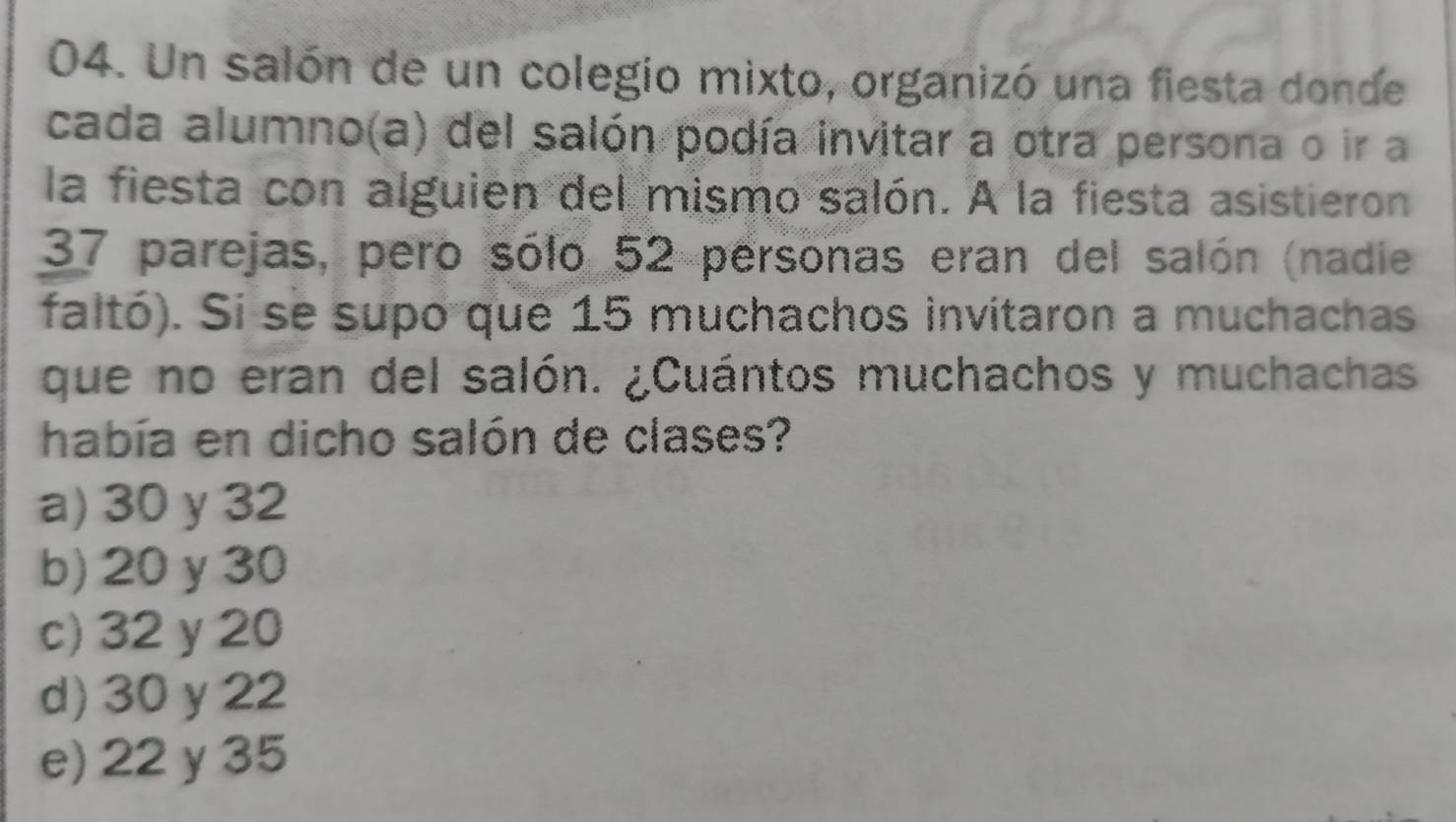 Un salón de un colegio mixto, organizó una fiesta donde
cada alumno(a) del salón podía invitar a otra persona o ir a
la fiesta con alguien del mismo salón. A la fiesta asistieron
37 parejas, pero sólo 52 personas eran del salón (nadie
faltó). Si se supo que 15 muchachos invitaron a muchachas
que no eran del salón. ¿Cuántos muchachos y muchachas
había en dicho salón de clases?
a) 30 y 32
b) 20 y 30
c) 32 y 20
d) 30 y 22
e) 22 y 35