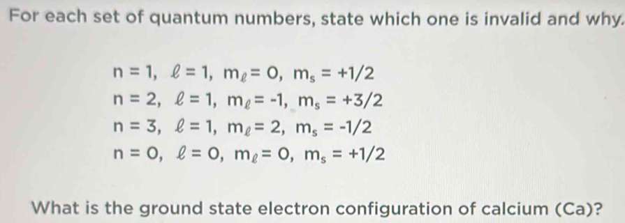 For each set of quantum numbers, state which one is invalid and why.
n=1, ell =1, m_ell =0, m_s=+1/2
n=2, ell =1, m_ell =-1, m_s=+3/2
n=3, ell =1, m_ell =2, m_s=-1/2
n=0, ell =0, m_ell =0, m_s=+1/2
What is the ground state electron configuration of calcium (Ca)?