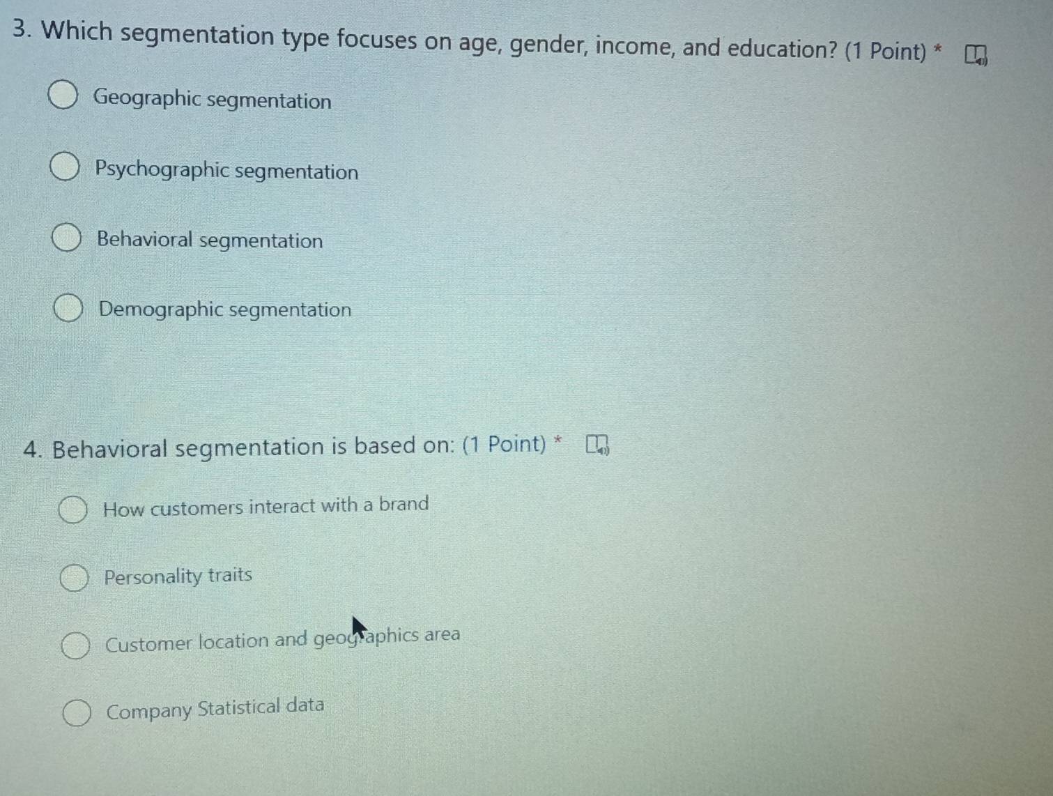 Which segmentation type focuses on age, gender, income, and education? (1 Point) *
Geographic segmentation
Psychographic segmentation
Behavioral segmentation
Demographic segmentation
4. Behavioral segmentation is based on: (1 Point) *
How customers interact with a brand
Personality traits
Customer location and geographics area
Company Statistical data