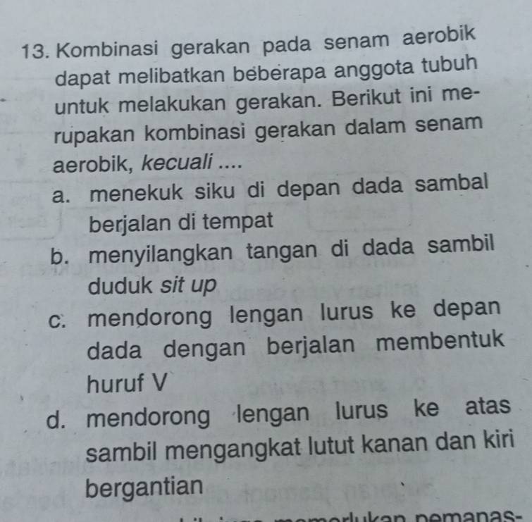 Kombinasi gerakan pada senam aerobik
dapat melibatkan beberapa anggota tubuh
untuk melakukan gerakan. Berikut ini me-
rupakan kombinasi gerakan dalam senam
aerobik, kecuali ....
a. menekuk siku di depan dada sambal
berjalan di tempat
b. menyilangkan tangan di dada sambil
duduk sit up
c. mendorong lengan lurus ke depan
dada dengan berjalan membentuk
huruf V
d. mendorong lengan lurus ke atas
sambil mengangkat lutut kanan dan kiri
bergantian