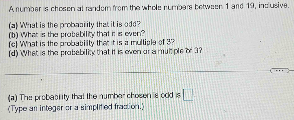 A number is chosen at random from the whole numbers between 1 and 19, inclusive. 
(a) What is the probability that it is odd? 
(b) What is the probability that it is even? 
(c) What is the probability that it is a multiple of 3? 
(d) What is the probability that it is even or a multiple of 3? 
(a) The probability that the number chosen is odd is □ . 
(Type an integer or a simplified fraction.)