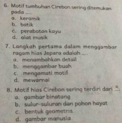 Motif tumbuhan Cirebon sering ditemukan
pada ....
a. keramik
b. batik
c. perabotan kayu
d. alat musik
7. Langkah pertama dalam menggambar
ragam hias Jepara adalah .. .
a. menambahkan detail
b. menggambar buah
c. mengamati motif
d. mewarnal
8. Motif hias Cirebon sering terdiri dari
a. gambar binatang
b. sulur-suluran dan pohon hayat
c. bentuk geometris
d. gambar manusia