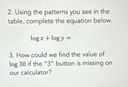 Using the patterns you see in the 
table, complete the equation below.
log x+log y=
3. How could we find the value of
log 30 if the “ 3 ” button is missing on 
our calculator?