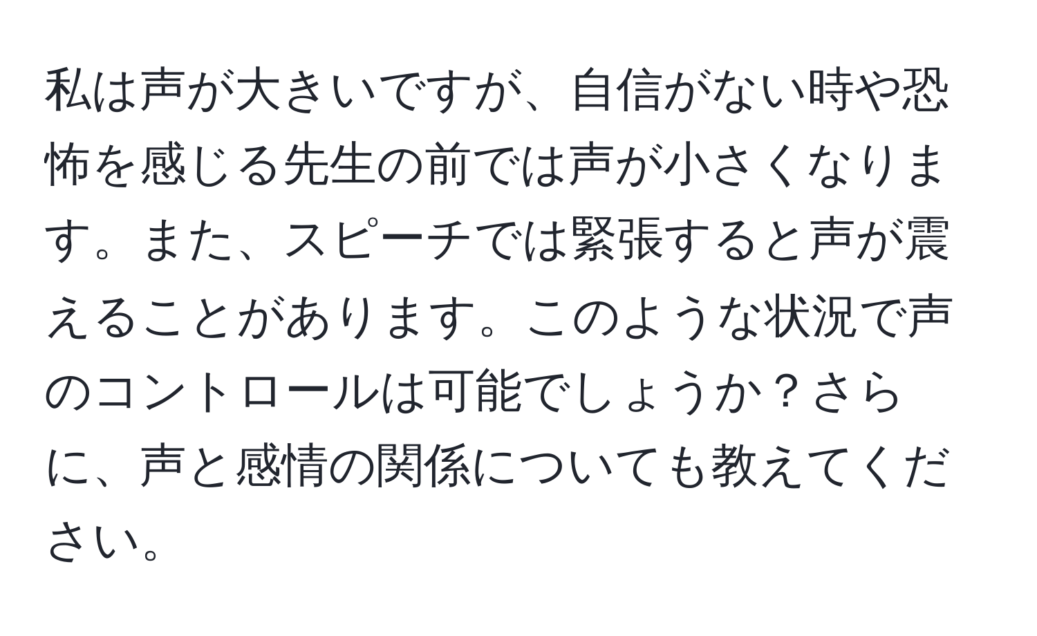 私は声が大きいですが、自信がない時や恐怖を感じる先生の前では声が小さくなります。また、スピーチでは緊張すると声が震えることがあります。このような状況で声のコントロールは可能でしょうか？さらに、声と感情の関係についても教えてください。