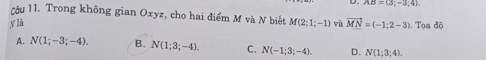 AB=(3;-3;4). 
Câu 11. Trong không gian Oxyz, cho hai điểm M và N biết
N là M(2;1;-1) và vector MN=(-1;2-3). Tọa độ
A. N(1;-3;-4). B. N(1;3;-4).
C. N(-1;3;-4). D. N(1;3;4).