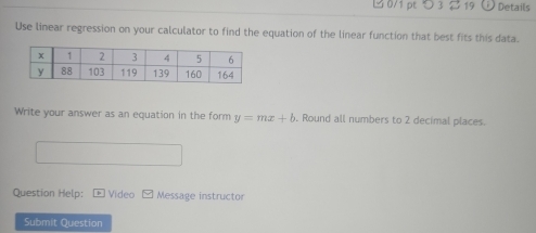 つ 3 2 19 Details 
Use linear regression on your calculator to find the equation of the linear function that best fits this data. 
Write your answer as an equation in the form y=mx+b. Round all numbers to 2 decimal places. 
Question Help: Video Message instructor 
Submit Question