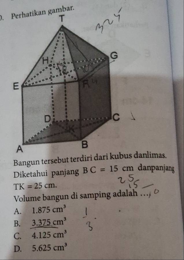 Perhatikan gambar.
Bangun tersebut terdiri das danlimas.
Diketahui panjang BC=15cm danpanjang
TK=25cm. 
Volume bangun di samping adalah …
A. 1.875cm^3
B. 3.375cm^3
C. 4.125cm^3
D. 5.625cm^3