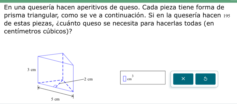 En una quesería hacen aperitivos de queso. Cada pieza tiene forma de 
prisma triangular, como se ve a continuación. Si en la quesería hacen 195 
de estas piezas, ¿cuánto queso se necesita para hacerlas todas (en
centímetros cúbicos)?
□ cm^3
× 
5