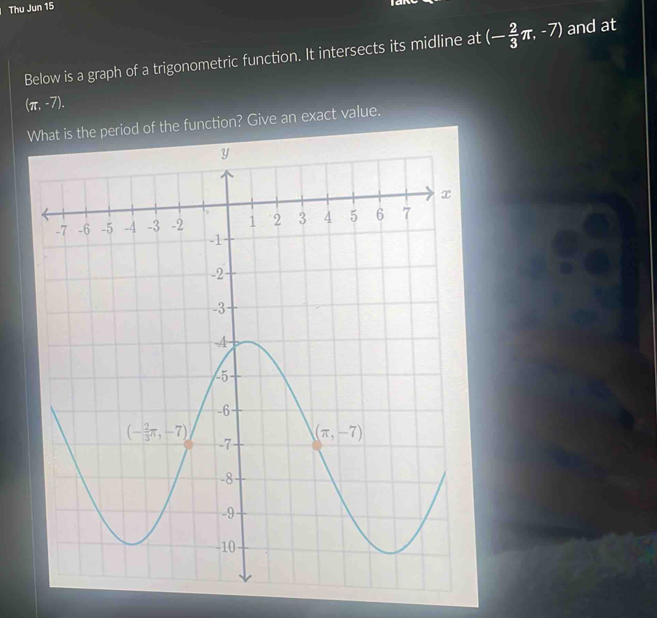 Thu Jun 15
    
Below is a graph of a trigonometric function. It intersects its midline at (- 2/3 π ,-7) and at
(π ,-7).
What is the period of the function? Give an exact value.