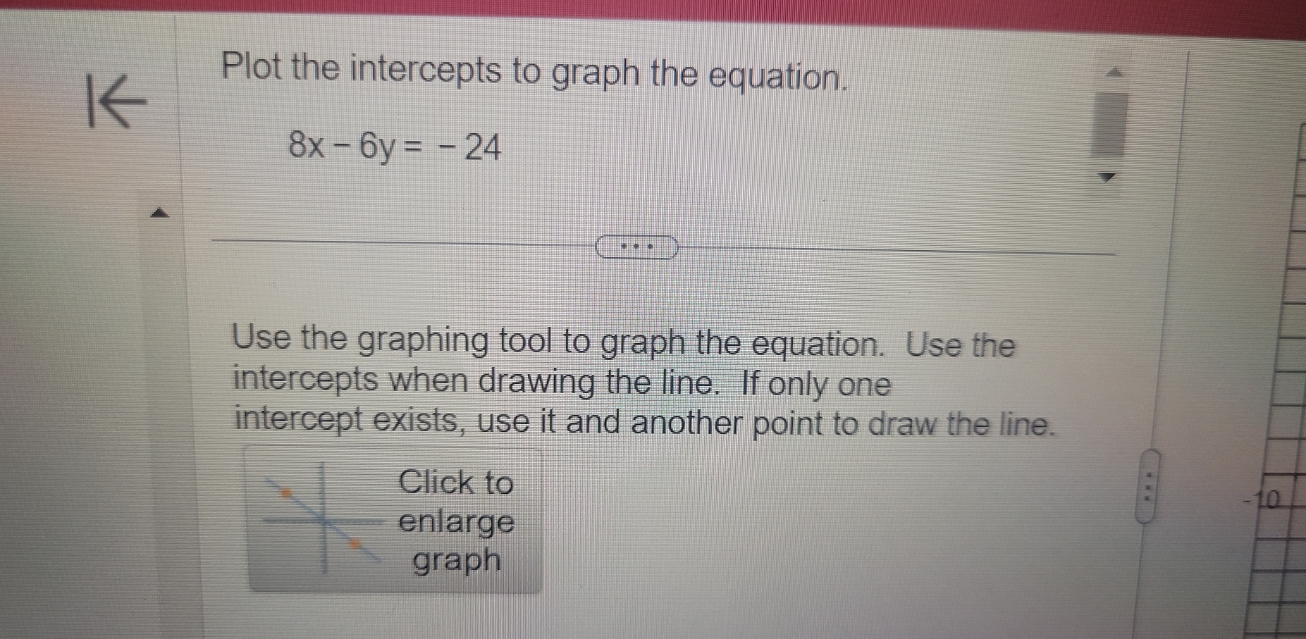 Plot the intercepts to graph the equation.
8x-6y=-24
Use the graphing tool to graph the equation. Use the 
intercepts when drawing the line. If only one 
intercept exists, use it and another point to draw the line. 
Click to 
enlarge 
graph