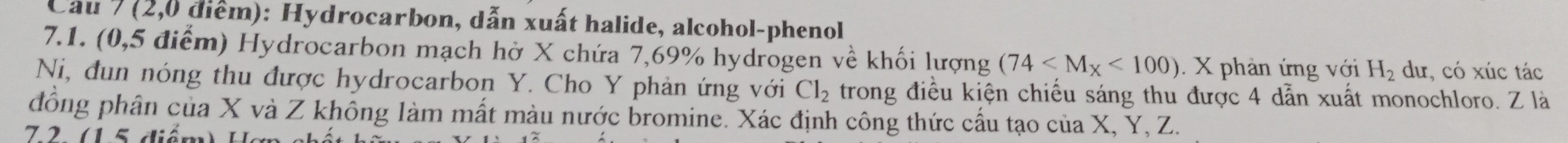 Cau 7 (2,0 điểm): Hydrocarbon, dẫn xuất halide, alcohol-phenol 
7.1. (0,5 điểm) Hydrocarbon mạch hở X chứa 7,69% hydrogen về khối lượng (74 <100). X phản ứng với H_2 du, có xúc tác 
Ni, đun nóng thu được hydrocarbon Y. Cho Y phản ứng với Cl_2 trong điều kiện chiếu sáng thu được 4 dẫn xuất monochloro. Z là 
đồng phân của X và Z không làm mất màu nước bromine. Xác định công thức cấu tạo của X, Y, Z. 
7 2 1 5 diểm) H