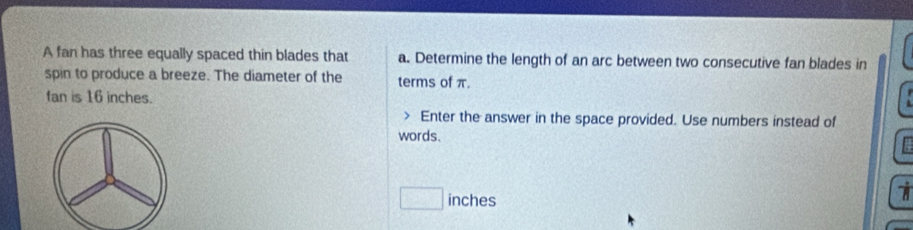 A fan has three equally spaced thin blades that a. Determine the length of an arc between two consecutive fan blades in 
spin to produce a breeze. The diameter of the terms of π. 
fan is 16 inches. 
Enter the answer in the space provided. Use numbers instead of 
words.
□ inches
a