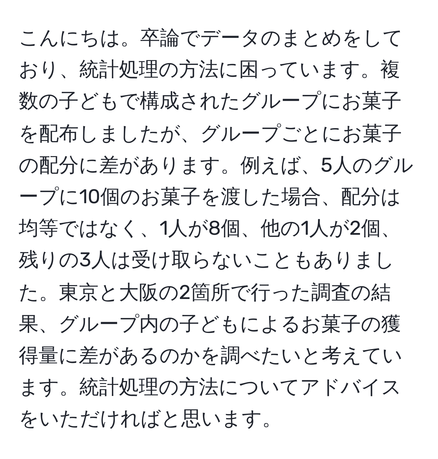 こんにちは。卒論でデータのまとめをしており、統計処理の方法に困っています。複数の子どもで構成されたグループにお菓子を配布しましたが、グループごとにお菓子の配分に差があります。例えば、5人のグループに10個のお菓子を渡した場合、配分は均等ではなく、1人が8個、他の1人が2個、残りの3人は受け取らないこともありました。東京と大阪の2箇所で行った調査の結果、グループ内の子どもによるお菓子の獲得量に差があるのかを調べたいと考えています。統計処理の方法についてアドバイスをいただければと思います。