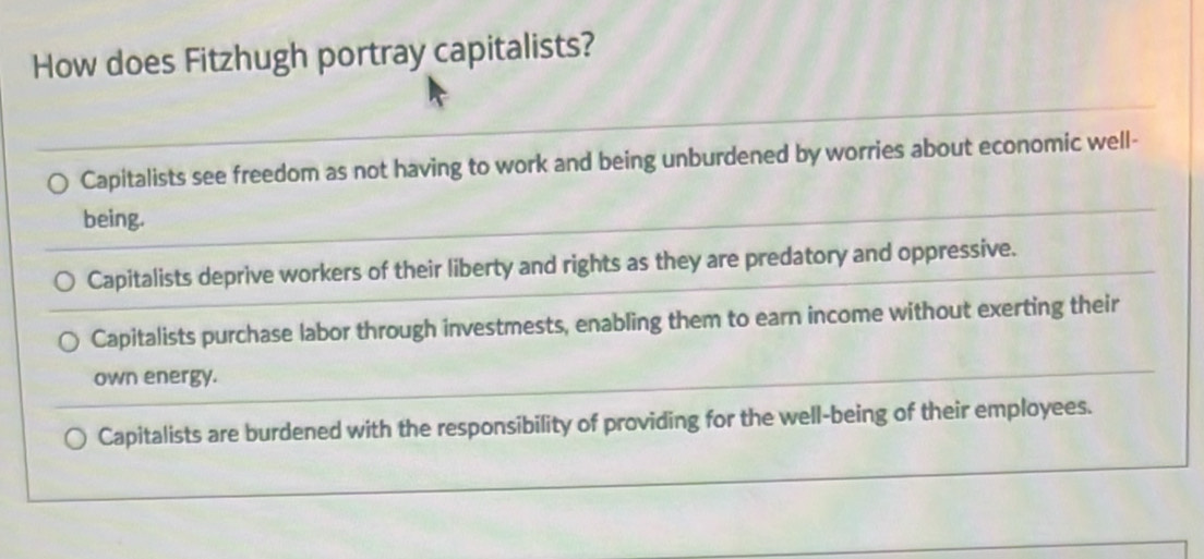 How does Fitzhugh portray capitalists?
Capitalists see freedom as not having to work and being unburdened by worries about economic well-
being.
Capitalists deprive workers of their liberty and rights as they are predatory and oppressive.
Capitalists purchase labor through investmests, enabling them to earn income without exerting their
own energy.
Capitalists are burdened with the responsibility of providing for the well-being of their employees.