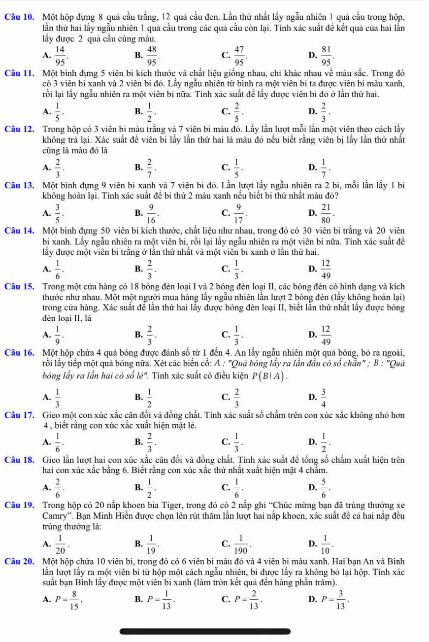 Một hộp đựng 8 quả cầu trắng, 12 quả cầu đen. Lần thứ nhất lấy ngẫu nhiên 1 quả cầu trong hộp,
lần thứ hai lấy ngẫu nhiên 1 quả cầu trong các quả cầu còn lại. Tính xác suất đề kết quả của hai lần
ấy được 2 quả cầu cùng màu.
A.  14/95 .  48/95 .  47/95 .  81/95 .
B.
C.
D.
Câu 11. Một bình đựng 5 viên bi kích thước và chất liệu giống nhau, chi khác nhau về màu sắc. Trong đó
có 3 viên bi xanh và 2 viên bi đỏ. Lấy ngẫu nhiên từ bình ra một viên bi ta được viên bi màu xanh,
rồi lại lấy ngẫu nhiên ra một viên bi nữa. Tính xác suất đề lấy được viên bi đỏ ở lần thứ hai.
A.  1/5 .  1/2 .  2/5 .  2/3 .
B.
C.
D.
Câu 12. Trong hộp có 3 viên bi màu trắng và 7 viên bi màu đó. Lấy lần lượt mỗi lần một viên theo cách lấy
không trả lại. Xác suất để viên bi lấy lần thứ hai là màu đó nếu biết rằng viên bị lấy lần thứ nhất
cũng là màu đó là
A.  2/3 .  2/7 .  1/5 .  1/7 .
B.
C.
D.
Câu 13. Một bình đựng 9 viên bi xanh và 7 viên bi đỏ. Lần lượt lấy ngẫu nhiên ra 2 bi, mỗi lần lấy 1 bi
không hoàn lại. Tính xác suất để bi thứ 2 màu xanh nếu biết bi thứ nhất màu đỏ?
A.  3/5 .  9/16 .  9/17 .  21/80 .
B.
C.
D.
Câu 14. Một bình đựng 50 viên bi kích thước, chất liệu như nhau, trong đó có 30 viên bi trắng và 20 viên
bị xanh. Lấy ngẫu nhiên ra một viên bi, rồi lại lấy ngẫu nhiên ra một viên bi nữa. Tính xác suất đề
lấy được một viên bi trắng ở lần thứ nhất và một viên bi xanh ở lần thứ hai.
A.  1/6 .  2/3 .  1/3 .  12/49 
B.
C.
D.
Câu 15. Trong một cứa hàng có 18 bóng đèn loại I và 2 bóng đèn loại II, các bóng đèn có hình dạng và kích
thước như nhau. Một một người mua hàng lấy ngẫu nhiên lần lượt 2 bóng đèn (lấy không hoàn lại)
trong cứa hàng. Xác suất để lần thứ hai lấy được bóng đèn loại II, biết lần thứ nhất lấy được bóng
đèn loại II, là
A.  1/9 .  2/3 . C.  1/3 . D.  12/49 
B.
Câu 16. Một hộp chứa 4 quả bóng được đánh số từ 1 đến 4. An lấy ngẫu nhiên một quả bóng, bỏ ra ngoài,
lỗi lấy tiếp một quả bóng nữa. Xét các biến cố: A : "Quả bóng lầy ra lần đầu có số chẵn" ; B : "Quả
bóng lấy ra lần hai có số lẻ". Tính xác suất có điều kiện P(B|A).
A.  1/3   1/2   2/3   3/4 
B.
C.
D.
Câu 17. Gieo một con xúc xắc cân đối và đồng chất. Tính xác suất số chấm trên con xúc xắc không nhỏ hơn
4 , biết rằng con xúc xắc xuất hiện mặt lẻ.
A.  1/6 .  2/3 .  1/3 . D.  1/2 .
B.
C.
Câu 18. Gieo lần lượt hai con xúc xắc cân đối và đồng chất. Tính xác suất để tổng số chấm xuất hiện trên
hai con xúc xắc bằng 6. Biết rằng con xúc xắc thứ nhất xuất hiện mặt 4 chấm.
A.  2/6 · B.  1/2 .  1/6 · D.  5/6 .
C.
Câu 19. Trong hộp có 20 nắp khoen bia Tiger, trong đó có 2 nắp ghi “Chúc mừng bạn đã trúng thưởng xe
Camry''. Bạn Minh Hiền được chọn lên rút thăm lần lượt hai nắp khoen, xác suất đề cả hai nắp đều
trúng thướng là:
A.  1/20 .  1/19 .  1/190 .  1/10 .
B.
C.
D.
Câu 20. Một hộp chứa 10 viên bi, trong đó có 6 viên bi màu đó và 4 viên bị màu xanh. Hai bạn An và Bình
lần lượt lấy ra một viên bi từ hộp một cách ngẫu nhiên, bi được lấy ra không bỏ lại hộp. Tính xác
suất bạn Bình lấy được một viên bi xanh (làm tròn kết quả đến hàng phần trăm).
A. P= 8/15 . B. P= 1/13 . C. P= 2/13 . D. P= 3/13 .