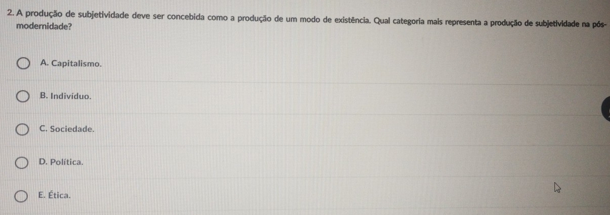 A produção de subjetividade deve ser concebida como a produção de um modo de existência. Qual categoria mais representa a produção de subjetividade na pós-
modernidade?
A. Capitalismo.
B. Indivíduo.
C. Sociedade.
D. Política.
E. Ética.