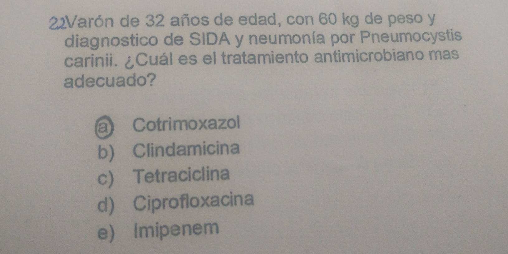 22Varón de 32 años de edad, con 60 kg de peso y
diagnostico de SIDA y neumonía por Pneumocystis
carinii. ¿Cuál es el tratamiento antimicrobiano mas
adecuado?
a Cotrimoxazol
b) Clindamicina
c) Tetraciclina
d) Ciprofloxacina
e) Imipenem