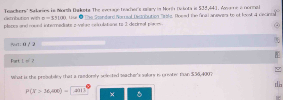 Teachers’ Salaries in North Dakota The average teacher's salary in North Dakota is $35,441. Assume a normal 
distribution with sigma =$5100. Use Ø The Standard Normal Distribution Table. Round the final answers to at least 4 decimal 
places and round intermediate z-value calculations to 2 decimal places. 
Part: 0 / 2 
Part 1 of 2 
What is the probability that a randomly selected teacher's salary is greater than $36,400?
P(X>36,400)= .4013 €lo 
×