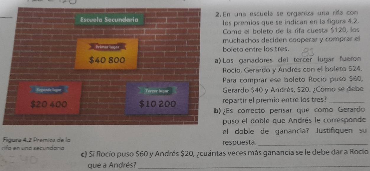 En una escuela se organiza una rifa con 
Escuela Secundaria 
los premios que se indican en la figura 4.2. 
Como el boleto de la rifa cuesta $120, los 
muchachos deciden cooperar y comprar el 
Primer lugar boleto entre los tres.
$40 800 a) Los ganadores del tercer lugar fueron 
Rocío, Gerardo y Andrés con el boleto 524. 
Para comprar ese boleto Rocío puso $60, 
Segundo lugar Tercer lugar Gerardo $40 y Andrés, $20. ¿Cómo se debe
$20 400 10 200 repartir el premio entre los tres?_ 
b)¿Es correcto pensar que como Gerardo 
puso el doble que Andrés le corresponde 
el doble de ganancia? Justifiquen su 
Figura 4.2 Premios de la 
respuesta._ 
rifa en una secundaria 
c) Si Rocío puso $60 y Andrés $20, ¿cuántas veces más ganancia se le debe dar a Rocío 
que a Andrés?_