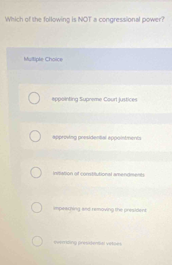 Which of the following is NOT a congressional power?
Multiple Choice
appointing Supreme Court Justices
approving presidential appointments
initiation of constitutional amendments
impeaching and removing the president
overriding presidential vetoes