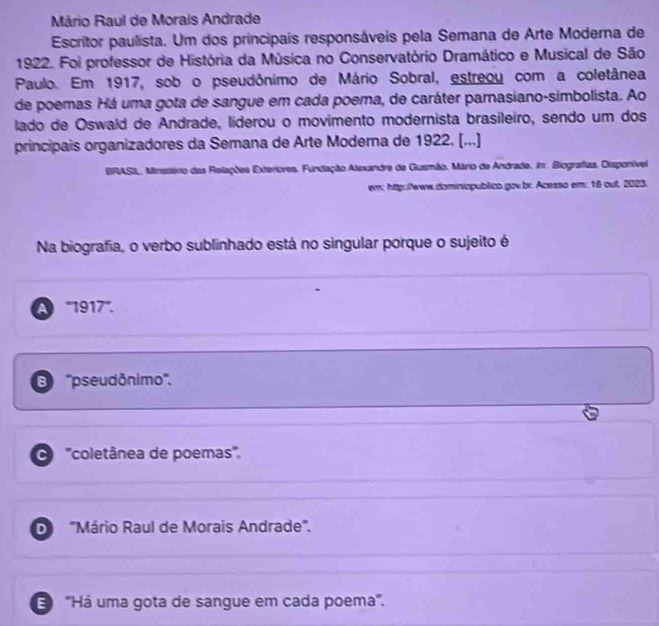 Mário Raul de Morais Andrade
Escritor paulista. Um dos principais responsáveis pela Semana de Arte Moderna de
1922. Foi professor de História da Música no Conservatório Dramático e Musical de São
Paulo. Em 1917, sob o pseudônimo de Mário Sobral, estreou com a coletânea
de poemas Há uma gota de sangue em cada poema, de caráter parnasiano-simbolista. Ao
lado de Oswald de Andrade, liderou o movimento modernista brasileiro, sendo um dos
principais organizadores da Semana de Arte Moderna de 1922. [...]
BRASL, Minsstério das Relações Exteriores, Fundiação Alexandre de Gusmão, Mário de Andrade. In: Biografias. Disponível
em; http:/www.dominicpublico.gov.br. Acesso em: 16 out, 2023.
Na biografia, o verbo sublinhado está no singular porque o sujeito é
A ''' 1917 '''.
B ''pseudônimo''.
O '''coletânea de poemas''.
D ''Mário Raul de Morais Andrade'''.
''Há uma gota de sangue em cada poema'.