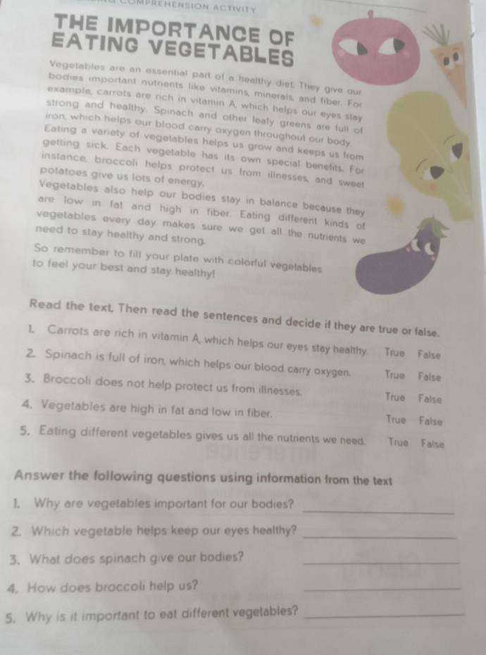 Umprehension activity
THE IMPORTANCE OF
EATING VEGETABLES
Vegetables are an essential part of a healthy diet. They give our
bodies important nutrients like vitamins, minerals, and tiber. For
example, carrots are rich in vitamin A, which helps our eyes stay
strong and healthy. Spinach and other lealy greens are full of
iron, which helps our blood carry oxygen throughout our body.
Eating a variety of vegetables helps us grow and keeps us from
getting sick. Each vegetable has its own special benefits. For
instance, broccoli helps protect us from illnesses, and sweet
potatoes give us lots of energy.
Vegetables also help our bodies stay in balance because they
are low in fat and high in fiber. Eating different kinds of
vegetables every day makes sure we get all the nutrients we
need to stay healthy and strong.
So remember to fill your plate with colorful vegelables
to feel your best and stay healthy!
Read the text, Then read the sentences and decide if they are true or false.
1, Carrots are rich in vitamin A, which helps our eyes stay healthy. True False
2. Spinach is full of iron, which helps our blood carry oxygen. True False
3. Broccoli does not help protect us from illnesses. True False
4. Vegetables are high in fat and low in fiber. True False
5. Eating different vegetables gives us all the nutrients we need. True False
Answer the following questions using information from the text
_
1. Why are vegetables important for our bodies?
2. Which vegetable helps keep our eyes healthy?_
3. What does spinach give our bodies?_
4. How does braccoli help us?_
5. Why is it important to eat different vegetables?_