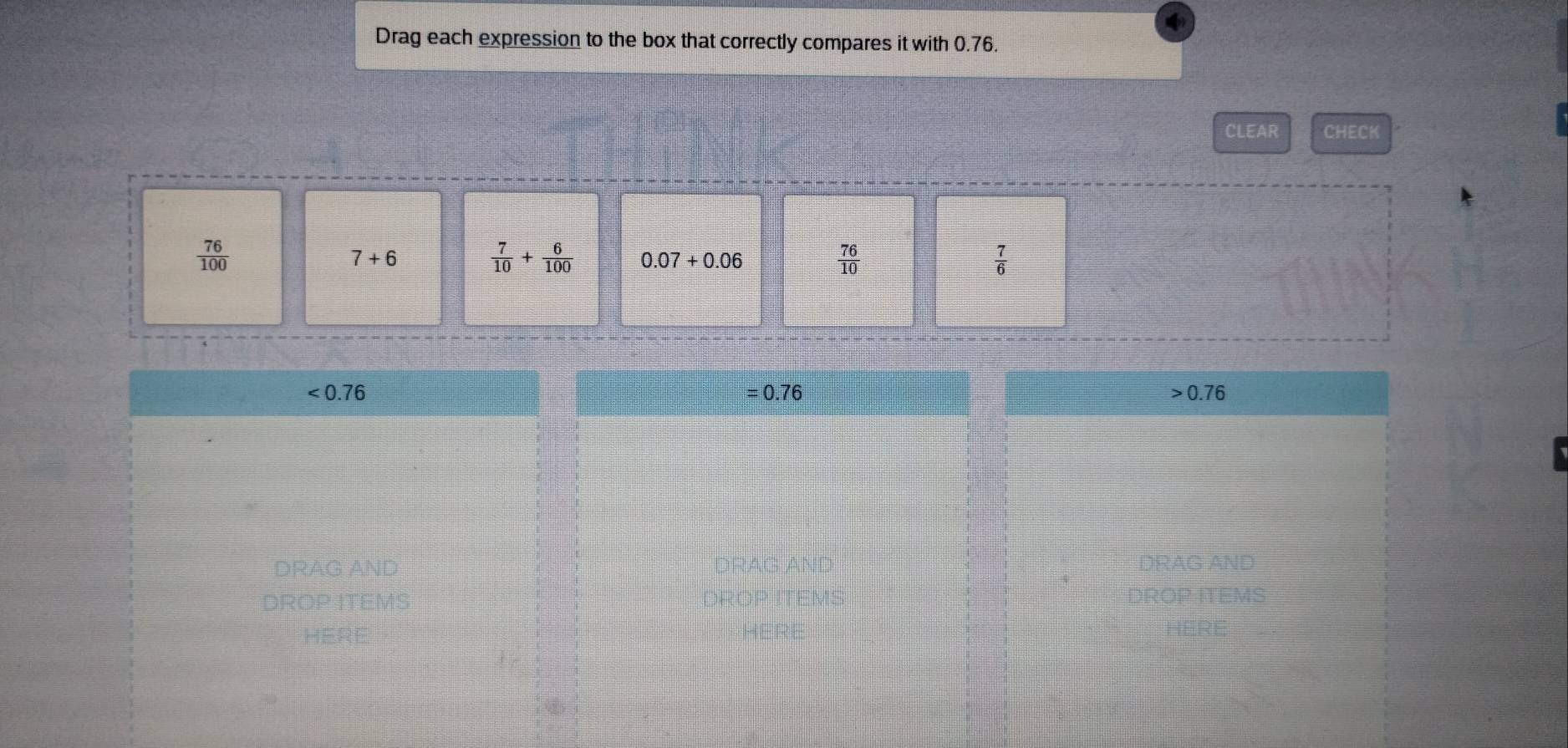 Drag each expression to the box that correctly compares it with 0.76. 
CLEAR CHECK
 76/100 
7+6
 7/10 + 6/100  0.07+0.06
 76/10 
 7/6 
<0.76 = 0.76 0.76
DRAG AND DRAG AND DRAG AND
4
DROP ITEMS DROP ITEMS DROP ITEMS 
HERE 
here HERE