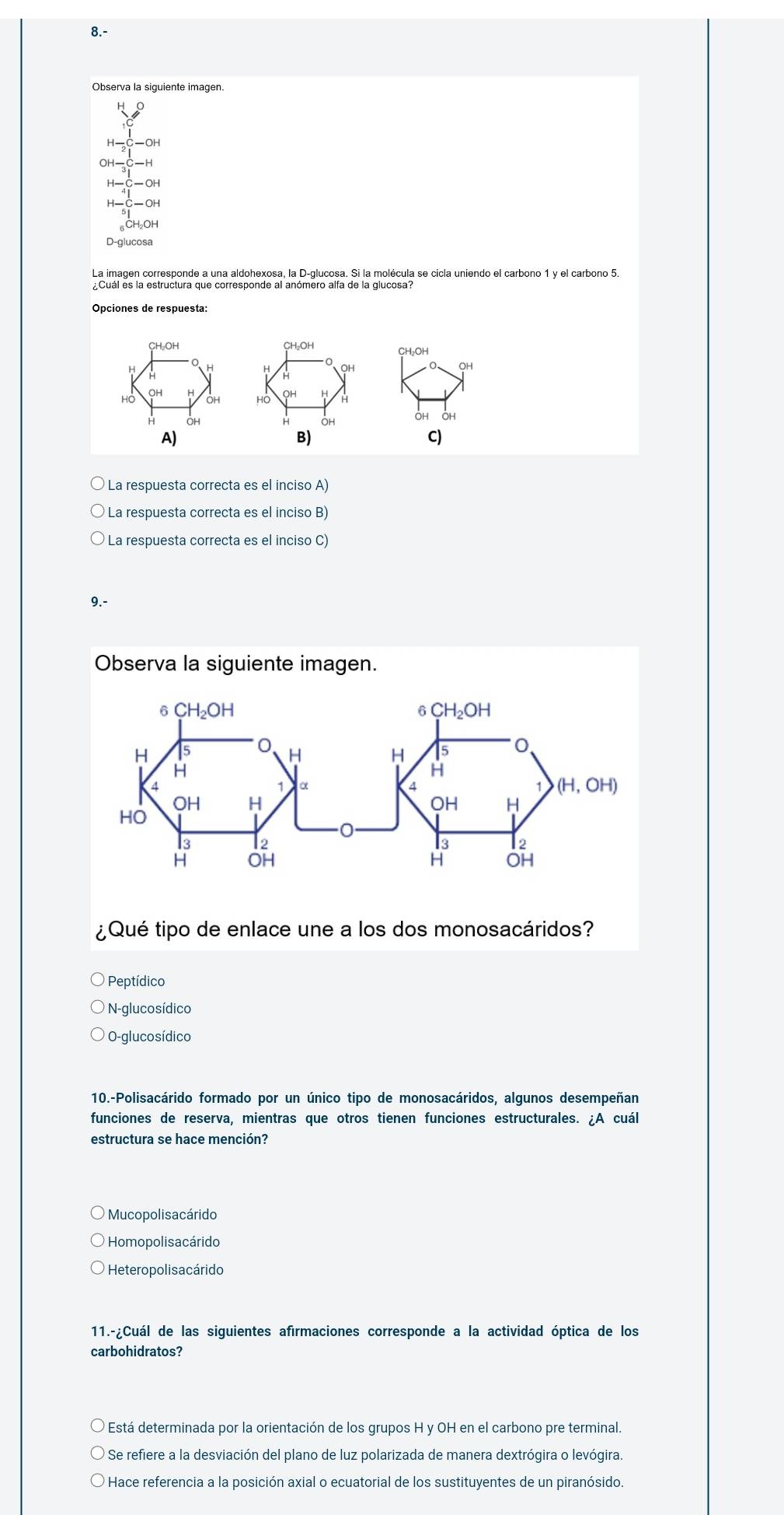 8.-
Observa la siguiente imagen.
H- OH
DH
OH
δCH₂OH
D-glucosa
La imagen corresponde a una aldohexosa, la D-glucosa. Si la molécula se cicla uniendo el carbono 1 y el carbono 5.
Opciones de respuesta:
CH₃OH CH₂OH
H
HO OH OH Hồ QH H
OH OH
A)
B)
C)
La respuesta correcta es el inciso A)
La respuesta correcta es el inciso B)
La respuesta correcta es el inciso C)
9.-
Observa la siguiente imagen.
¿Qué tipo de enlace une a los dos monosacáridos?
Peptídico
N-glucosídico
O-glucosídico
10.-Polisacárido formado por un único tipo de monosacáridos, algunos desempeñan
funciones de reserva, mientras que otros tienen funciones estructurales. ¿A cuál
estructura se hace mención?
Mucopolisacárido
Homopolisacárido
Hetero polisa cárido
11.-¿Cuál de las siguientes afirmaciones corresponde a la actividad óptica de los
carbohidratos?
Está determinada por la orientación de los grupos H y OH en el carbono pre terminal.
Se refiere a la desviación del plano de luz polarizada de manera dextrógira o levógira.
Hace referencia a la posición axial o ecuatorial de los sustituyentes de un piranósido.