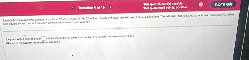 This quiz: 95 point(a) possible 
Question 4 of 19 This question: 5 point(s) possible Submit quiz 
A candy box is made from a piece of cardboard that measures 31 by 17 inches. Squares of equal size will be cut out of each corner. The sides will then be folded up to form a rectangular box. What 
size square should be cut from each comer to obtain maximum volume? 
A square with a side of length □ inches should be cut away from each corner to obtain the maximum volume. 
(Round to the nearest hundredth as needed.)