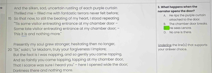 a And the silken, sad, uncertain rustling of each purple curtain 3. What happens when the
Thrilled me - filled me with fantastic terrors never felt before; narrator opens the door?
15 So that now, to still the beating of my heart, I stood repeating A. He rips the purple curtain
attached to the door.
"Tis some visitor entreating entrance at my chamber door - B. The chamber door breaks.
Some late visitor entreating entrance at my chamber door; -- C. He sees Lenore.
This it is and nothing more." D. No one is there.
Presently my soul grew stronger; hesitating then no longer, Underline the line(s) that supports
20 "Sir," said I, "or Madam, truly your forgiveness I implore; your answer choice.
But the fact is I was napping, and so gently you came rapping,
And so faintly you came tapping, tapping at my chamber door,
That I scarce was sure I heard you" — here I opened wide the door;
Darkness there and nothing more.