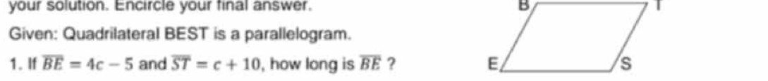 your solution. Encircle your final answer. 
Given: Quadrilateral BEST is a parallelogram. 
1. If overline BE=4c-5 and overline ST=c+10 , how long is overline BE ?