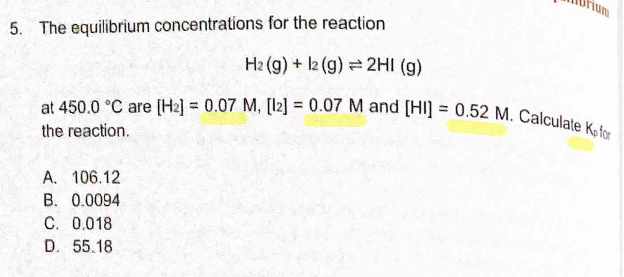 mbrium
5. The equilibrium concentrations for the reaction
H_2(g)+I_2(g)leftharpoons 2HI(g)
at 450.0°C are [H_2]=0.07M, [I_2]=0.07M and [HI]=0.52M. Calculate
the reaction. K_p f Ar
A. 106.12
B. 0.0094
C. 0.018
D. 55.18