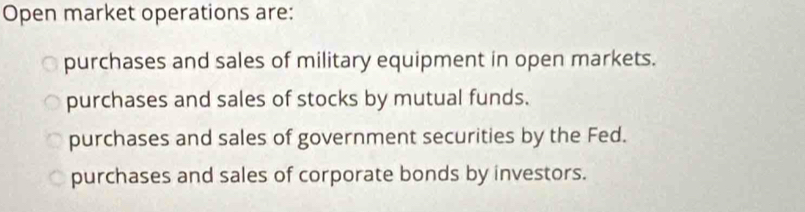 Open market operations are:
purchases and sales of military equipment in open markets.
purchases and sales of stocks by mutual funds.
purchases and sales of government securities by the Fed.
purchases and sales of corporate bonds by investors.