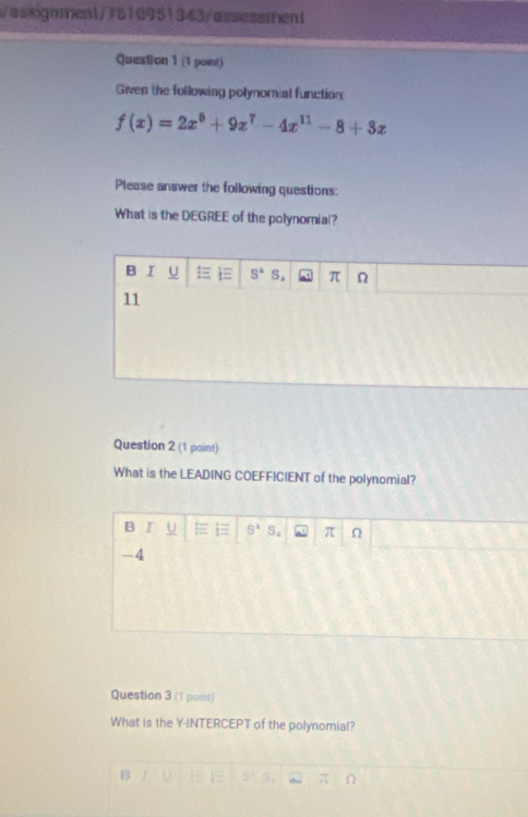 assignment/7610951343/assessment
Question 1 (1 point)
Given the following polynomial function:
f(x)=2x^6+9x^7-4x^(11)-8+3x
Please answer the following questions:
What is the DEGREE of the polynomial?
B I U S^4 S. π Ω
11
Question 2 (1 point)
What is the LEADING COEFFICIENT of the polynomial?
B I U S^2· S_4 π Ω
-4
Question 3 (1 poins)
What is the Y-INTERCEPT of the polynomial?
B