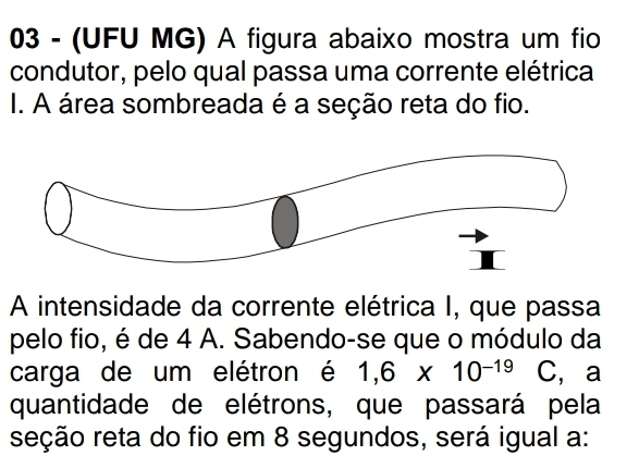 03 - (UFU MG) A figura abaixo mostra um fio 
condutor, pelo qual passa uma corrente elétrica 
I. A área sombreada é a seção reta do fio. 
A intensidade da corrente elétrica I, que passa 
pelo fio, é de 4 A. Sabendo-se que o módulo da 
carga de um elétron é 1,6* 10^(-19) C, a 
quantidade de elétrons, que passará pela 
seção reta do fio em 8 segundos, será igual a: