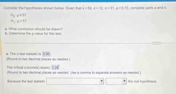 Consider the hypotheses shown below. Given that overline x=59, sigma =12, n=31, alpha =0.10 , complete parts a and b.
H_0:mu ≤ 57
H_1:mu >57
a. What conclusion should be drawn? 
b. Determine the p -value for this test. 
a. The z -test statistic is 0.93. 
(Round to two decimal places as needed.) 
The critical z-score(s) is(are) 1.28. 
(Round to two decimal places as needed. Use a comma to separate answers as needed.) 
Because the test statistic the null hypothesis.
